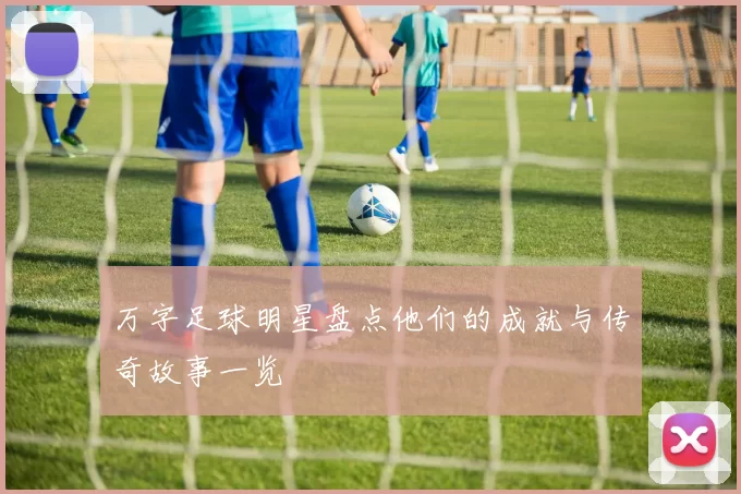 万字足球明星盘点他们的成就与传奇故事一览