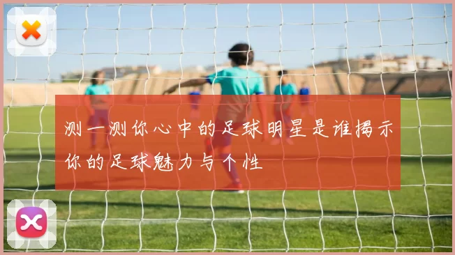 测一测你心中的足球明星是谁揭示你的足球魅力与个性