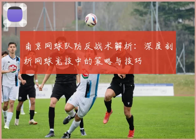 南京网球队防反战术解析：深度剖析网球竞技中的策略与技巧