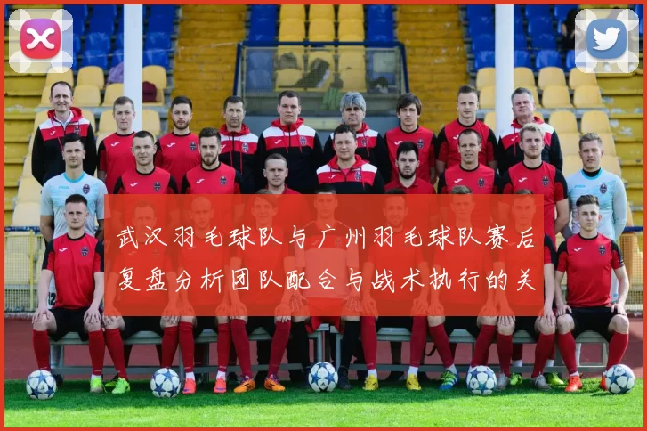 武汉羽毛球队与广州羽毛球队赛后复盘分析团队配合与战术执行的关键因素