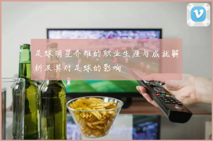 足球明星乔维的职业生涯与成就解析及其对足球的影响