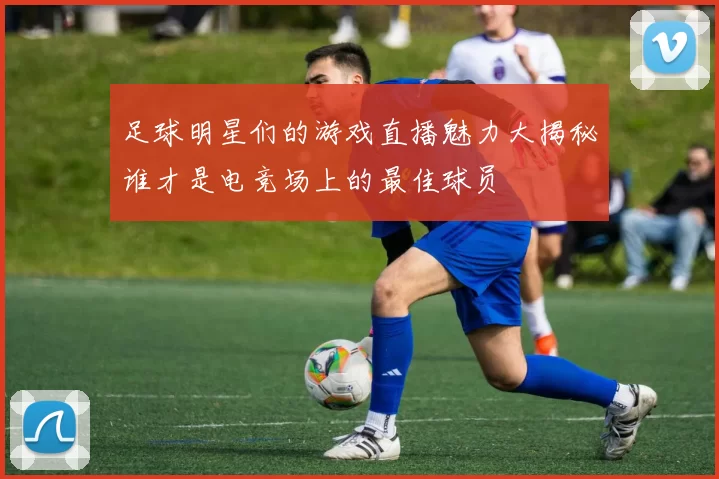 足球明星们的游戏直播魅力大揭秘谁才是电竞场上的最佳球员