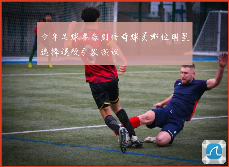 今年足球界告别传奇球员哪位明星选择退役引发热议