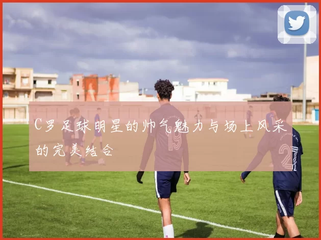 C罗足球明星的帅气魅力与场上风采的完美结合