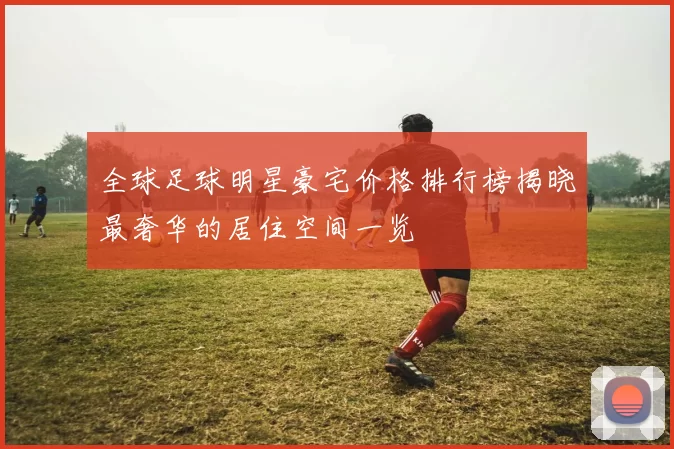 全球足球明星豪宅价格排行榜揭晓最奢华的居住空间一览