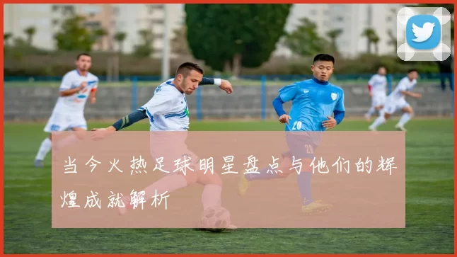 当今火热足球明星盘点与他们的辉煌成就解析