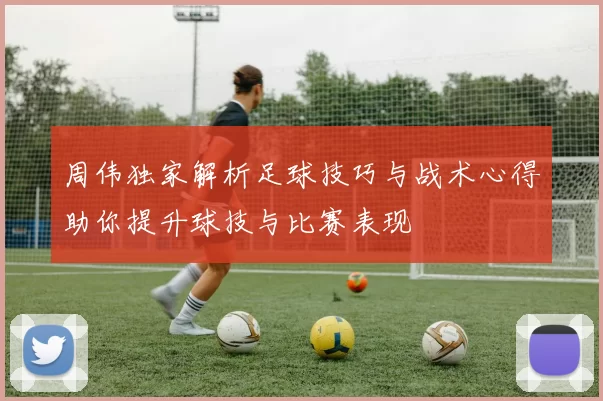 周伟独家解析足球技巧与战术心得助你提升球技与比赛表现