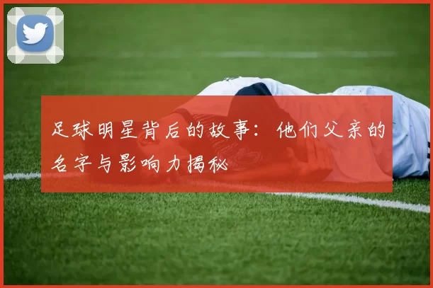 足球明星背后的故事：他们父亲的名字与影响力揭秘
