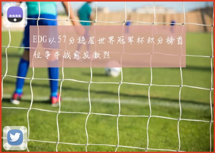EDG以57分稳居世界冠军杯积分榜首位争夺战愈发激烈