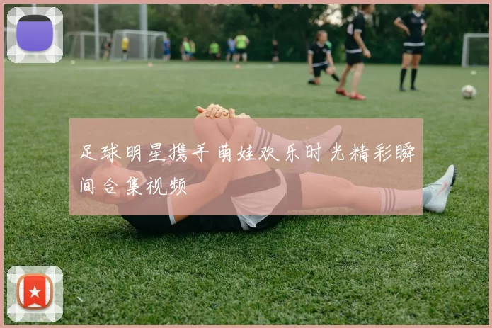 足球明星携手萌娃欢乐时光精彩瞬间合集视频
