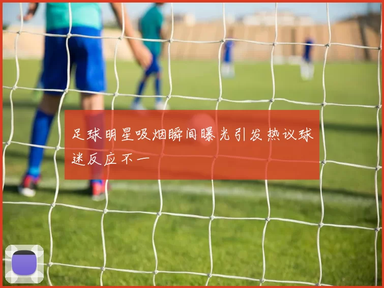 足球明星吸烟瞬间曝光引发热议球迷反应不一