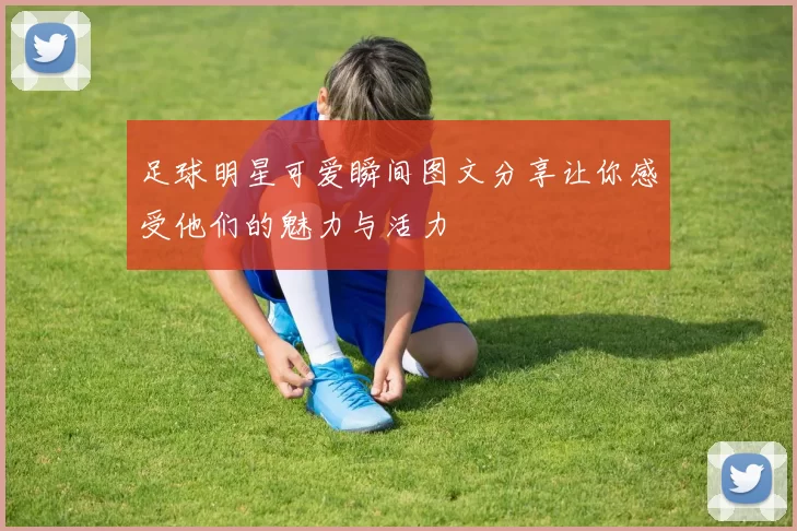 足球明星可爱瞬间图文分享让你感受他们的魅力与活力