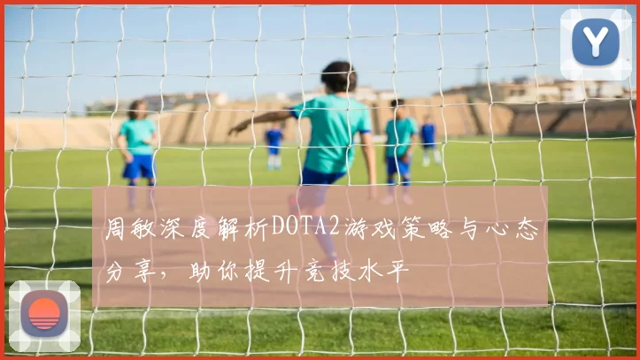 周敏深度解析DOTA2游戏策略与心态分享，助你提升竞技水平