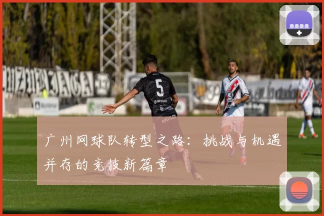 广州网球队转型之路：挑战与机遇并存的竞技新篇章