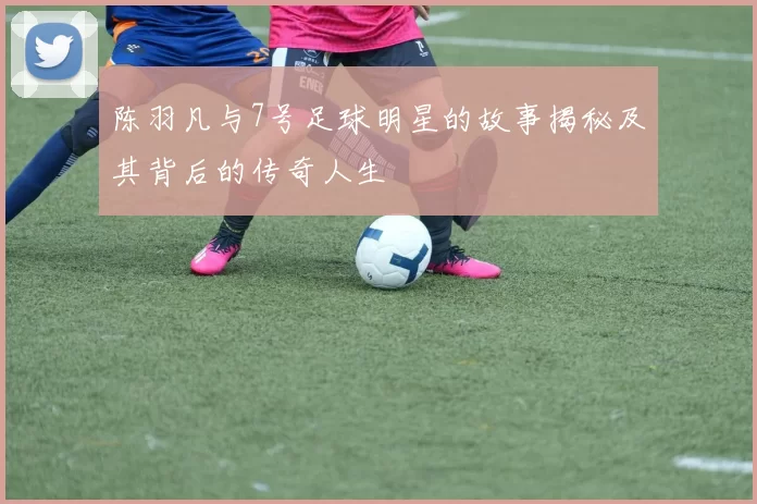 陈羽凡与7号足球明星的故事揭秘及其背后的传奇人生