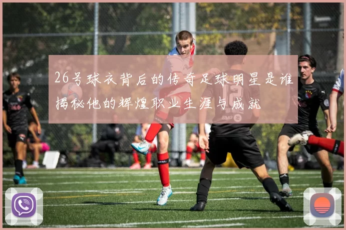 26号球衣背后的传奇足球明星是谁揭秘他的辉煌职业生涯与成就