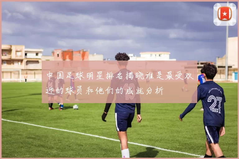 中国足球明星排名揭晓谁是最受欢迎的球员和他们的成就分析