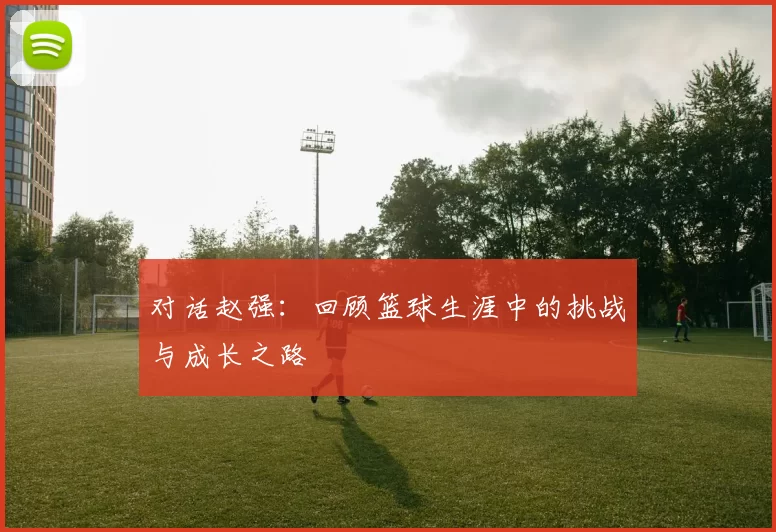 对话赵强：回顾篮球生涯中的挑战与成长之路