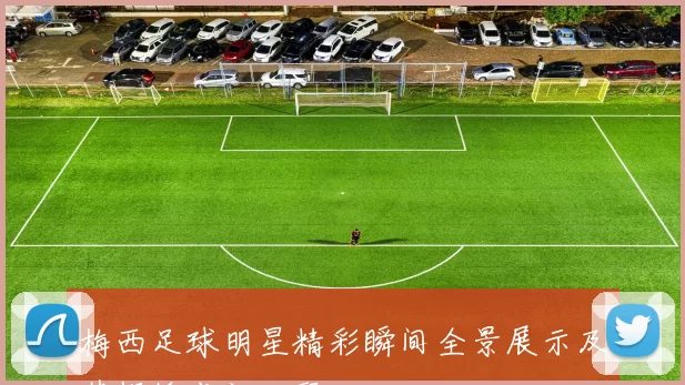 梅西足球明星精彩瞬间全景展示及其辉煌成就回顾