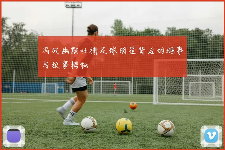 冯巩幽默吐槽足球明星背后的趣事与故事揭秘