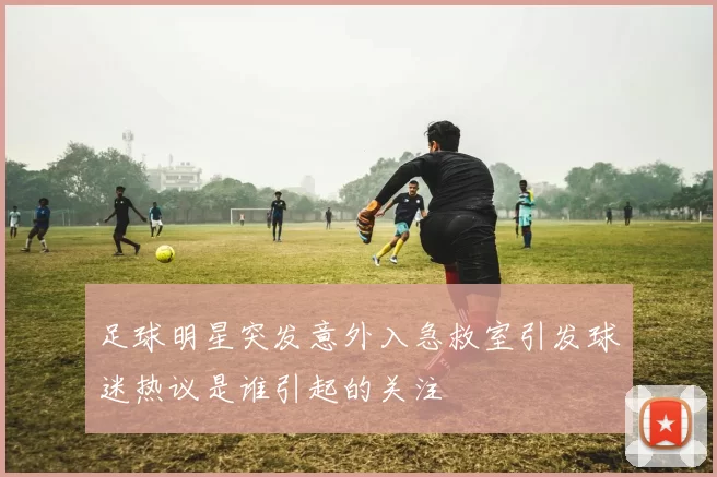 足球明星突发意外入急救室引发球迷热议是谁引起的关注
