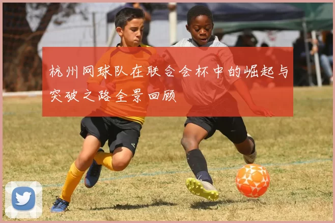 杭州网球队在联合会杯中的崛起与突破之路全景回顾