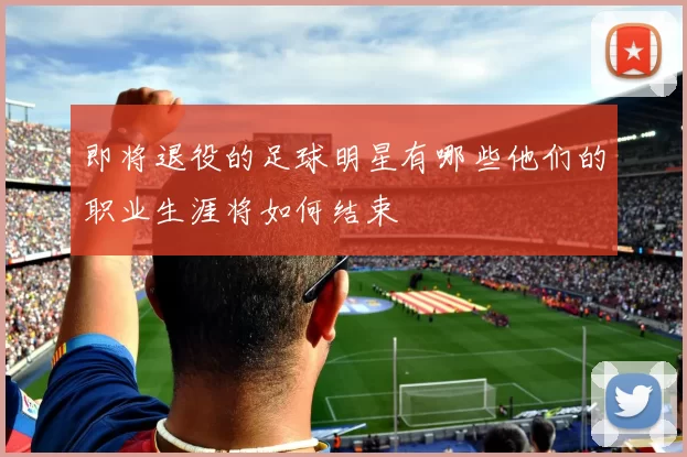 即将退役的足球明星有哪些他们的职业生涯将如何结束