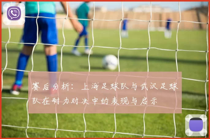 赛后分析：上海足球队与武汉足球队在耐力对决中的表现与启示