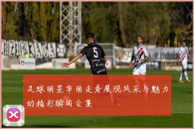足球明星华丽走秀展现风采与魅力的精彩瞬间合集