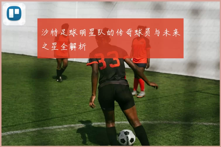 沙特足球明星队的传奇球员与未来之星全解析
