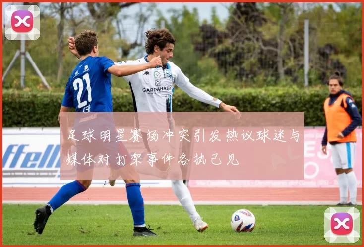 足球明星赛场冲突引发热议球迷与媒体对打架事件各执己见