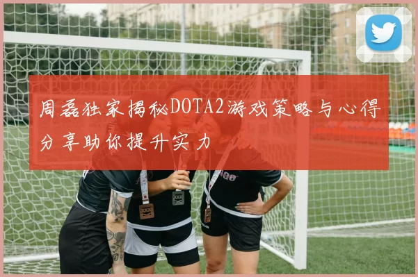 周磊独家揭秘DOTA2游戏策略与心得分享助你提升实力