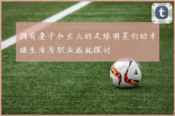 拥有妻子和女儿的足球明星们的幸福生活与职业成就探讨