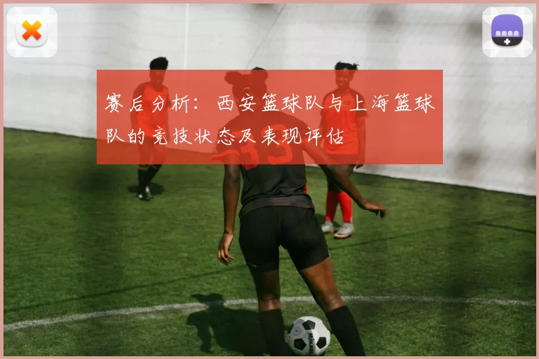 赛后分析：西安篮球队与上海篮球队的竞技状态及表现评估