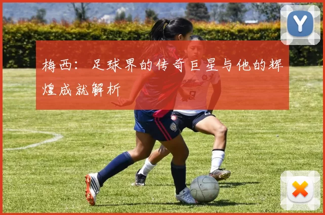 梅西：足球界的传奇巨星与他的辉煌成就解析