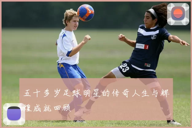 五十多岁足球明星的传奇人生与辉煌成就回顾