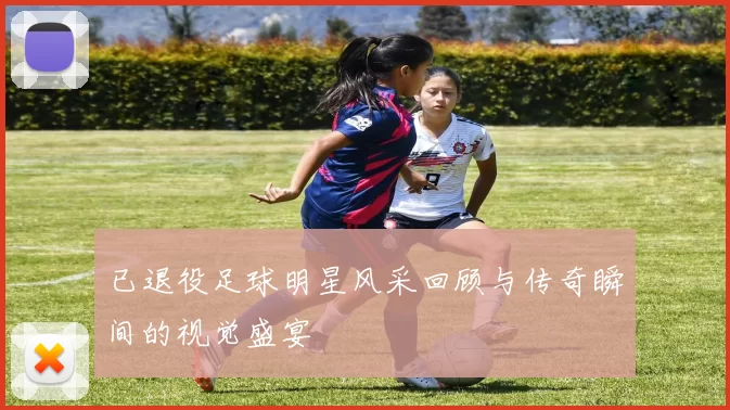 已退役足球明星风采回顾与传奇瞬间的视觉盛宴