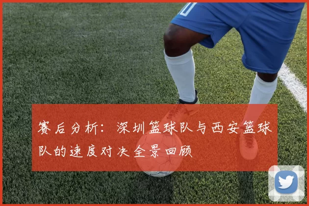 赛后分析：深圳篮球队与西安篮球队的速度对决全景回顾