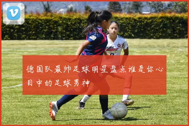 德国队最帅足球明星盘点谁是你心目中的足球男神