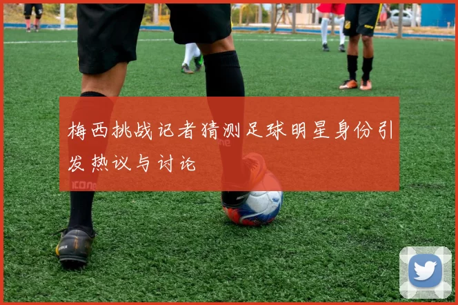 梅西挑战记者猜测足球明星身份引发热议与讨论