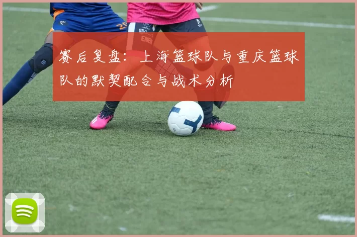 赛后复盘：上海篮球队与重庆篮球队的默契配合与战术分析