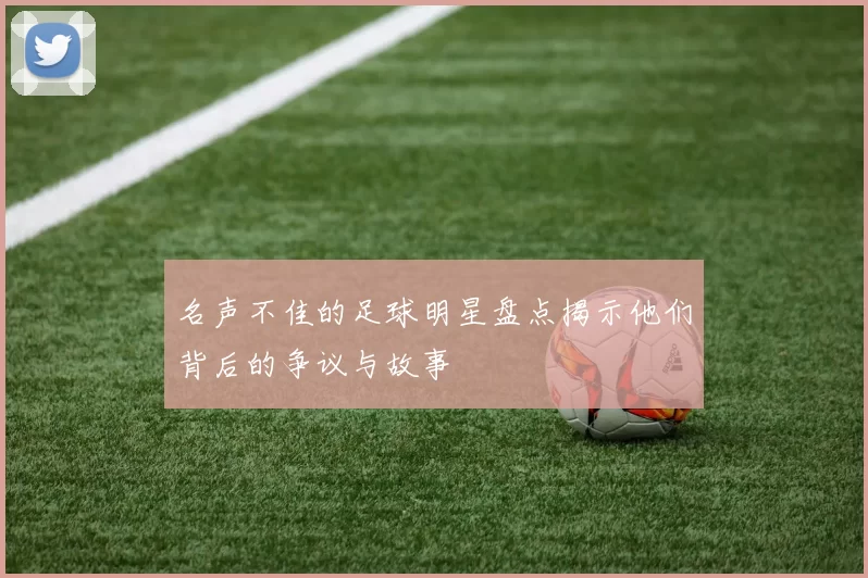 名声不佳的足球明星盘点揭示他们背后的争议与故事