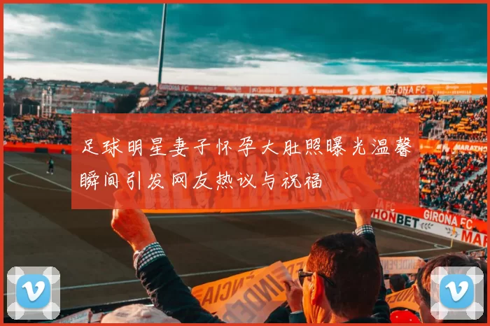 足球明星妻子怀孕大肚照曝光温馨瞬间引发网友热议与祝福