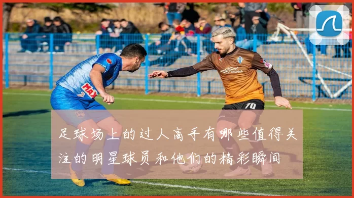 足球场上的过人高手有哪些值得关注的明星球员和他们的精彩瞬间