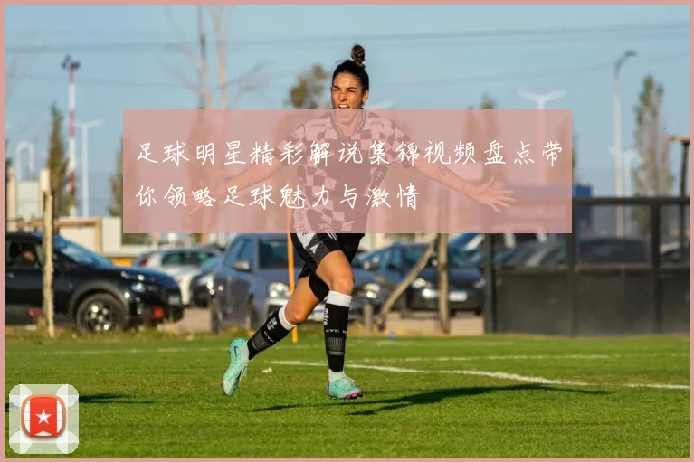 足球明星精彩解说集锦视频盘点带你领略足球魅力与激情