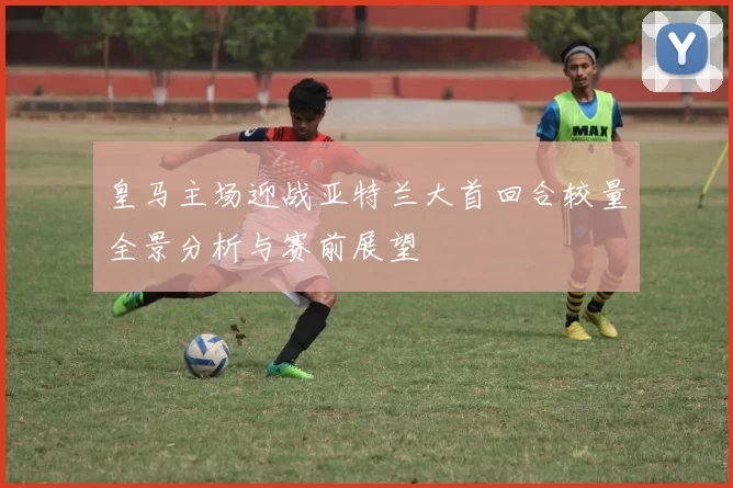 皇马主场迎战亚特兰大首回合较量全景分析与赛前展望