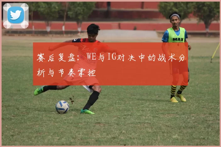赛后复盘：WE与IG对决中的战术分析与节奏掌控