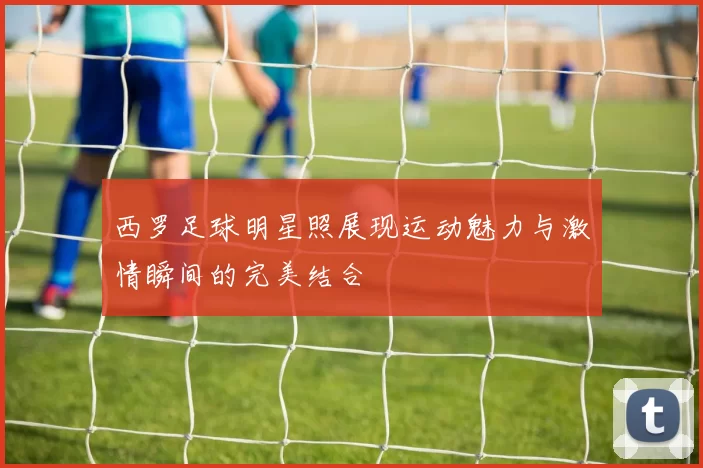 西罗足球明星照展现运动魅力与激情瞬间的完美结合