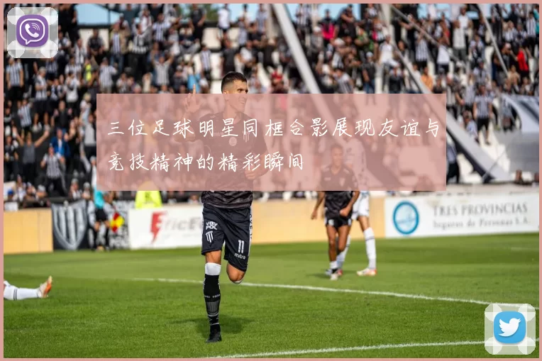 三位足球明星同框合影展现友谊与竞技精神的精彩瞬间