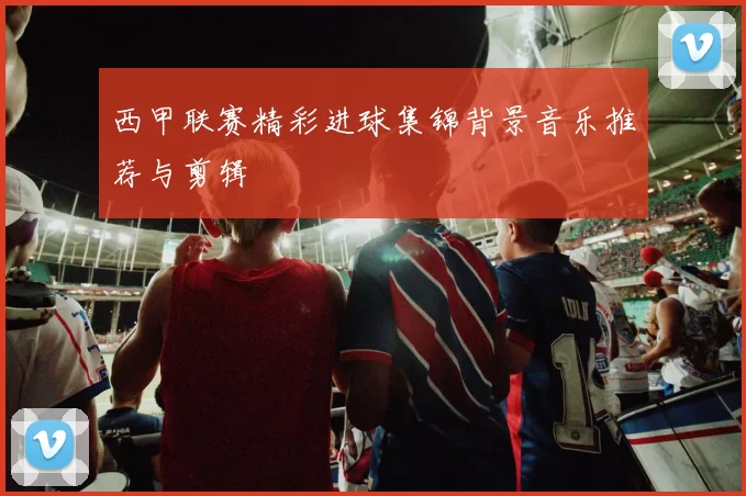 西甲联赛精彩进球集锦背景音乐推荐与剪辑
